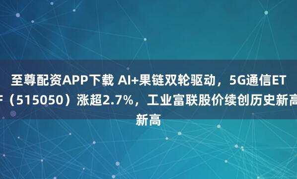 至尊配资APP下载 AI+果链双轮驱动，5G通信ETF（515050）涨超2.7%，工业富联股价续创历史新高