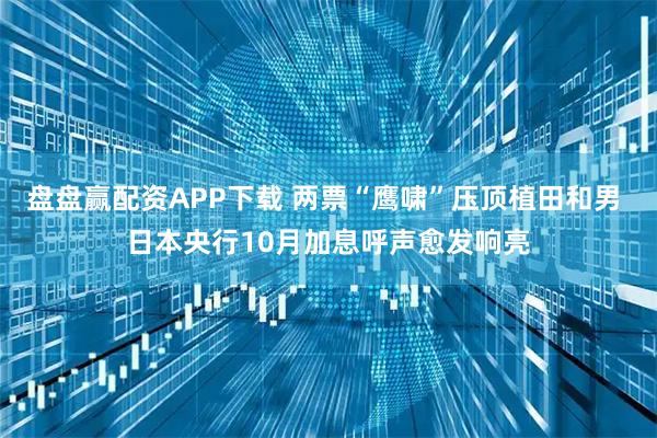 盘盘赢配资APP下载 两票“鹰啸”压顶植田和男 日本央行10月加息呼声愈发响亮