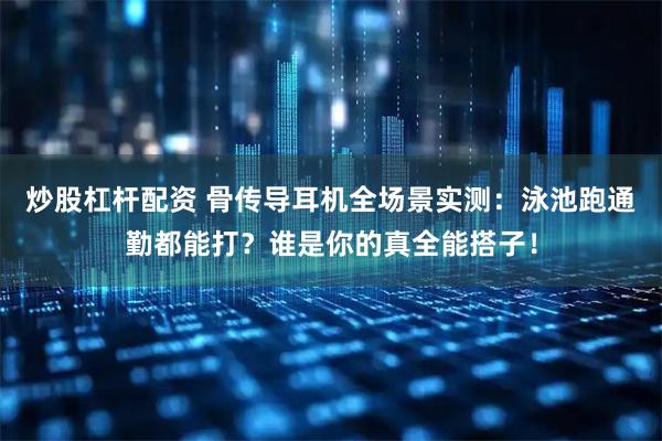 炒股杠杆配资 骨传导耳机全场景实测：泳池跑通勤都能打？谁是你的真全能搭子！