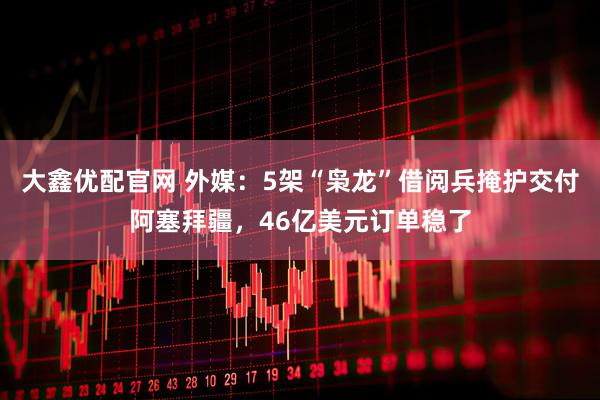 大鑫优配官网 外媒：5架“枭龙”借阅兵掩护交付阿塞拜疆，46亿美元订单稳了