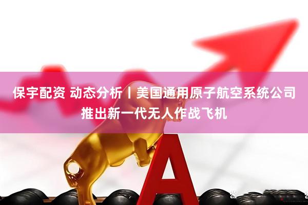 保宇配资 动态分析丨美国通用原子航空系统公司推出新一代无人作战飞机