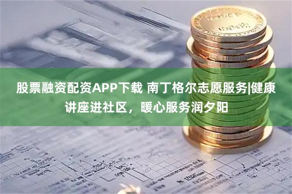 股票融资配资APP下载 南丁格尔志愿服务|健康讲座进社区，暖心服务润夕阳