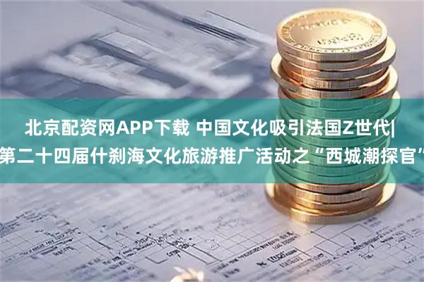 北京配资网APP下载 中国文化吸引法国Z世代| 第二十四届什刹海文化旅游推广活动之“西城潮探官”