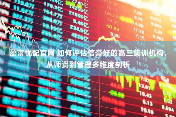 盈富忧配官网 如何评估信誉好的高三集训机构，从师资到管理多维度剖析