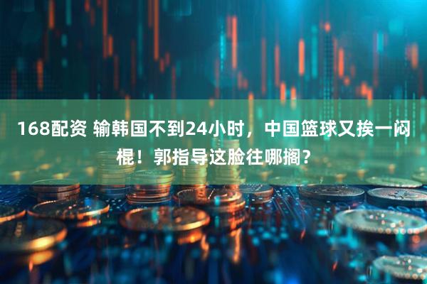 168配资 输韩国不到24小时，中国篮球又挨一闷棍！郭指导这脸往哪搁？