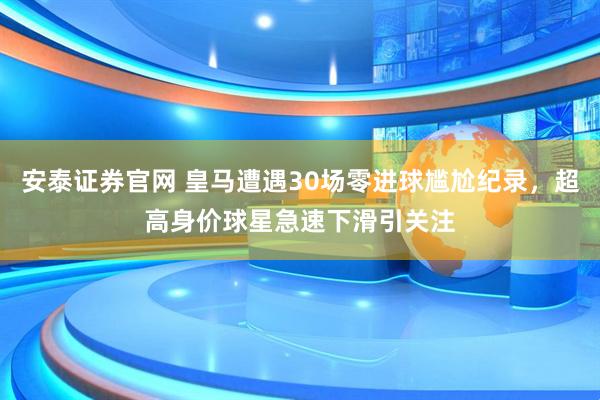 安泰证券官网 皇马遭遇30场零进球尴尬纪录，超高身价球星急速下滑引关注