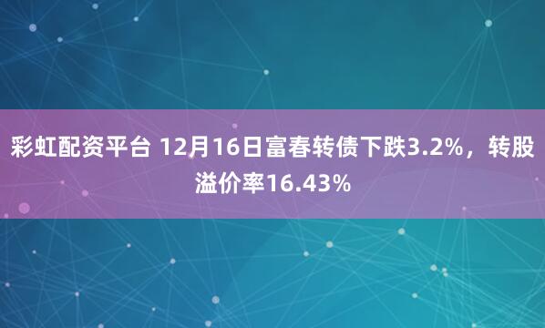 彩虹配资平台 12月16日富春转债下跌3.2%，转股溢价率16.43%