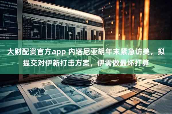 大财配资官方app 内塔尼亚胡年末紧急访美，拟提交对伊新打击方案，伊需做最坏打算