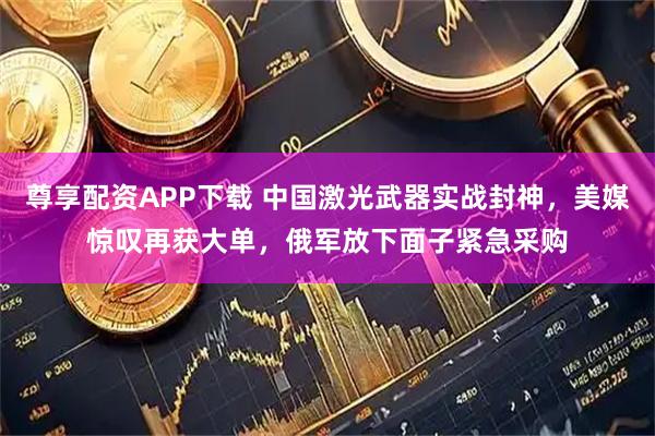 尊享配资APP下载 中国激光武器实战封神，美媒惊叹再获大单，俄军放下面子紧急采购
