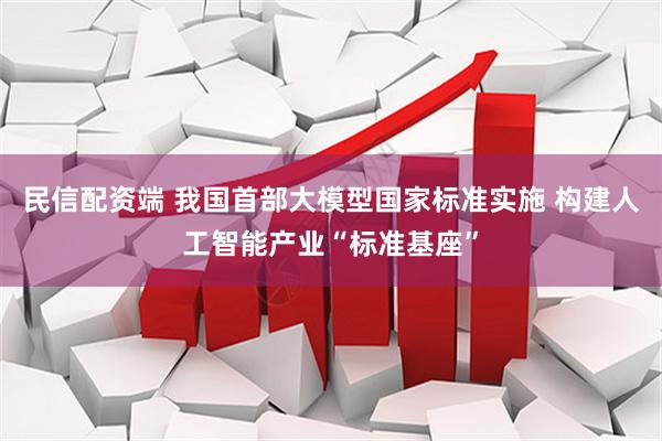 民信配资端 我国首部大模型国家标准实施 构建人工智能产业“标准基座”
