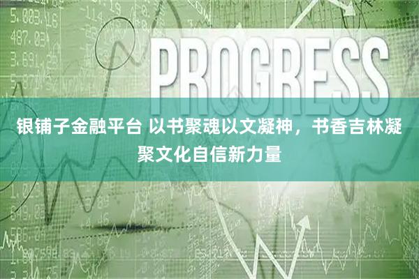 银铺子金融平台 以书聚魂以文凝神，书香吉林凝聚文化自信新力量