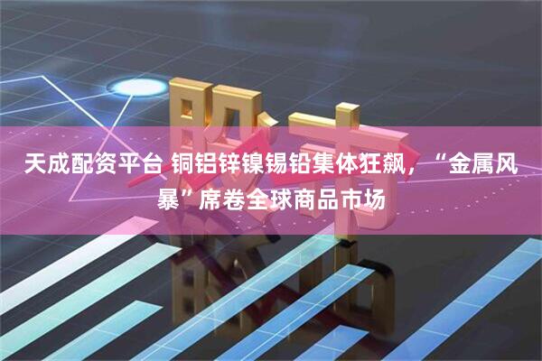 天成配资平台 铜铝锌镍锡铅集体狂飙，“金属风暴”席卷全球商品市场