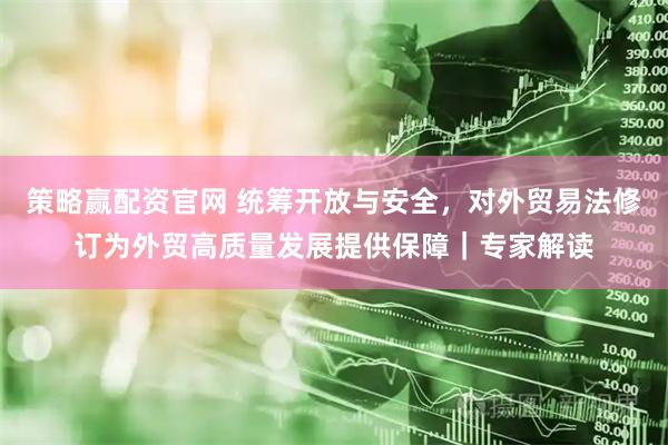 策略赢配资官网 统筹开放与安全，对外贸易法修订为外贸高质量发展提供保障｜专家解读
