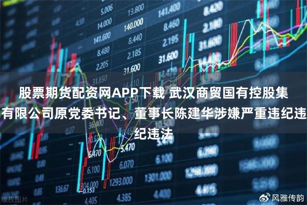 股票期货配资网APP下载 武汉商贸国有控股集团有限公司原党委书记、董事长陈建华涉嫌严重违纪违法