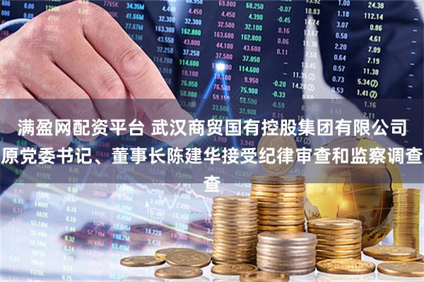 满盈网配资平台 武汉商贸国有控股集团有限公司原党委书记、董事长陈建华接受纪律审查和监察调查