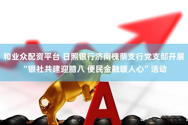 和业众配资平台 日照银行济南槐荫支行党支部开展“银社共建迎腊八 便民金融暖人心”活动