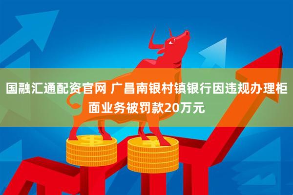 国融汇通配资官网 广昌南银村镇银行因违规办理柜面业务被罚款20万元