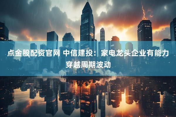 点金股配资官网 中信建投：家电龙头企业有能力穿越周期波动