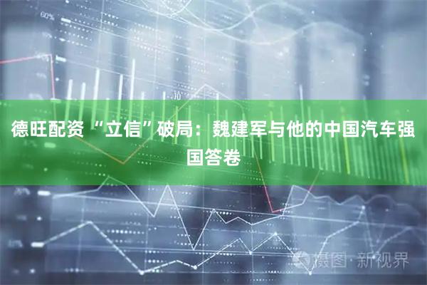 德旺配资 “立信”破局：魏建军与他的中国汽车强国答卷