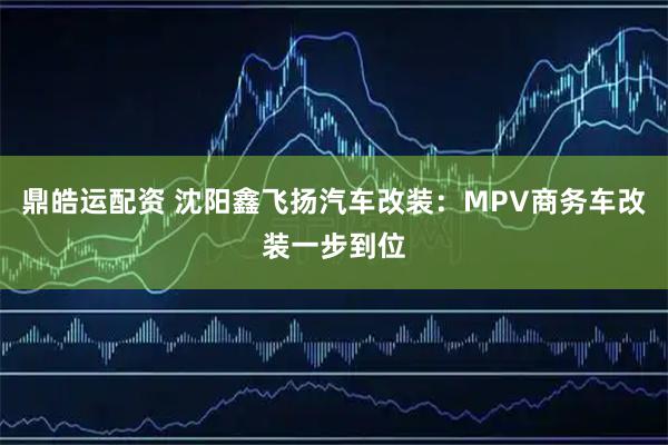 鼎皓运配资 沈阳鑫飞扬汽车改装：MPV商务车改装一步到位