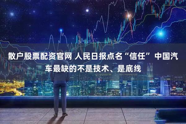 散户股票配资官网 人民日报点名“信任” 中国汽车最缺的不是技术、是底线