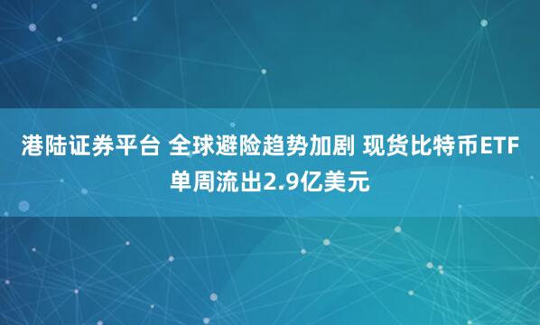 港陆证券平台 全球避险趋势加剧 现货比特币ETF单周流出2.9亿美元